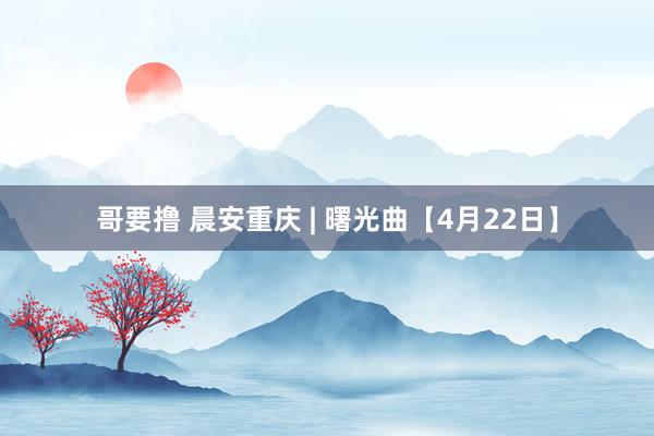 哥要撸 晨安重庆 | 曙光曲【4月22日】