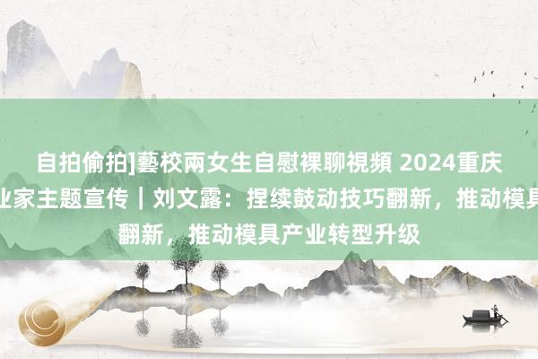自拍偷拍]藝校兩女生自慰裸聊視頻 2024重庆市专精特新企业家主题宣传｜刘文露：捏续鼓动技巧翻新，推动模具产业转型升级