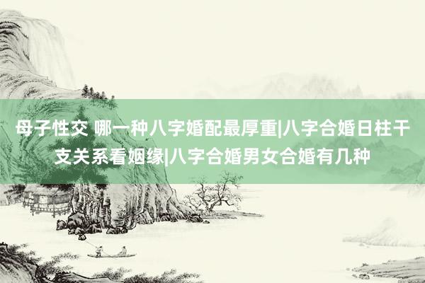 母子性交 哪一种八字婚配最厚重|八字合婚日柱干支关系看姻缘|八字合婚男女合婚有几种
