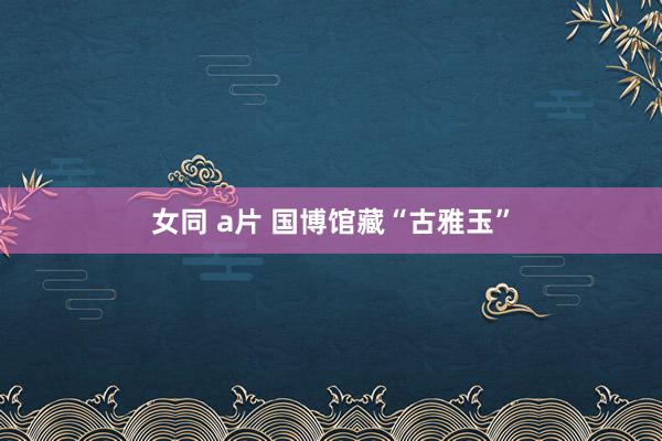 女同 a片 国博馆藏“古雅玉”
