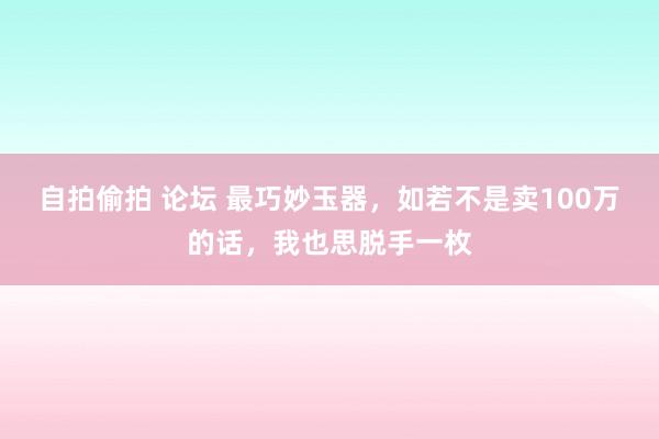 自拍偷拍 论坛 最巧妙玉器，如若不是卖100万的话，我也思脱手一枚
