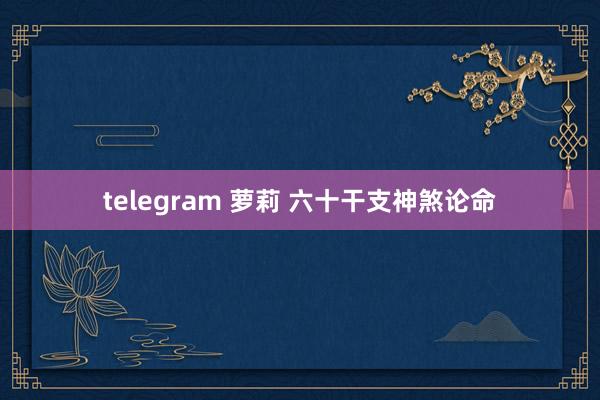 telegram 萝莉 六十干支神煞论命