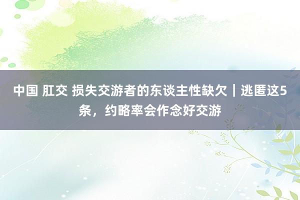 中国 肛交 损失交游者的东谈主性缺欠｜逃匿这5条，约略率会作念好交游