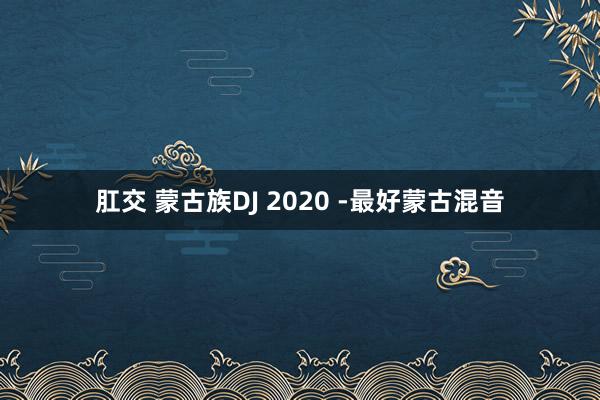 肛交 蒙古族DJ 2020 -最好蒙古混音