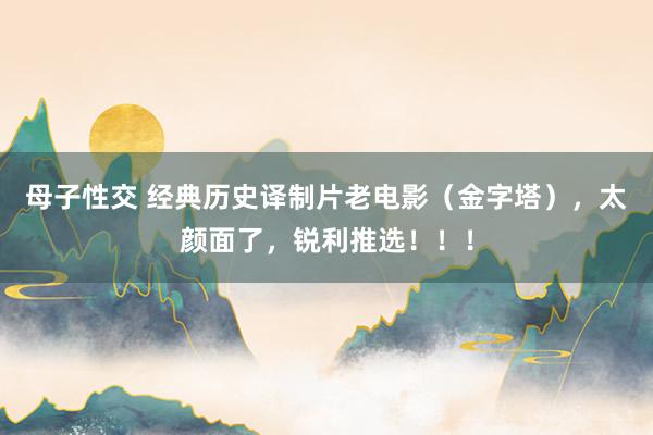 母子性交 经典历史译制片老电影（金字塔），太颜面了，锐利推选！！！