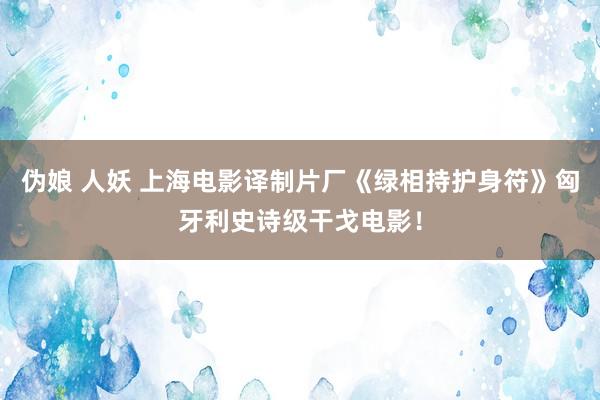 伪娘 人妖 上海电影译制片厂《绿相持护身符》匈牙利史诗级干戈电影！
