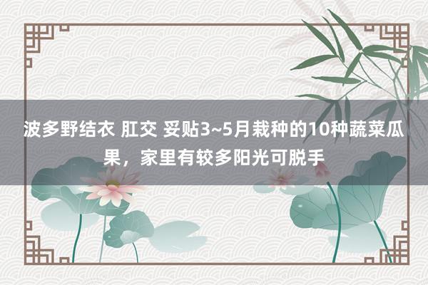 波多野结衣 肛交 妥贴3~5月栽种的10种蔬菜瓜果，家里有较多阳光可脱手