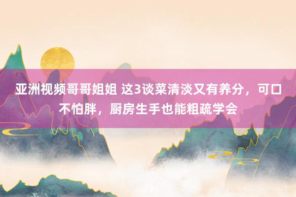 亚洲视频哥哥姐姐 这3谈菜清淡又有养分，可口不怕胖，厨房生手也能粗疏学会