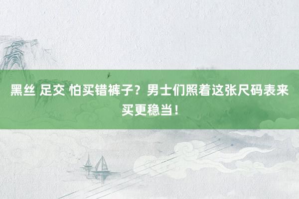 黑丝 足交 怕买错裤子？男士们照着这张尺码表来买更稳当！
