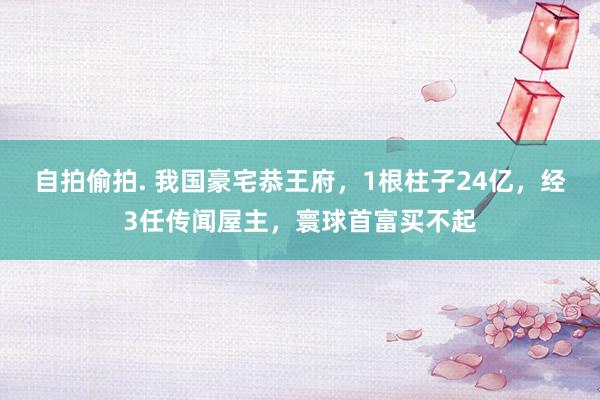 自拍偷拍. 我国豪宅恭王府，1根柱子24亿，经3任传闻屋主，寰球首富买不起