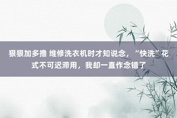 狠狠加多撸 维修洗衣机时才知说念，“快洗”花式不可迟滞用，我却一直作念错了