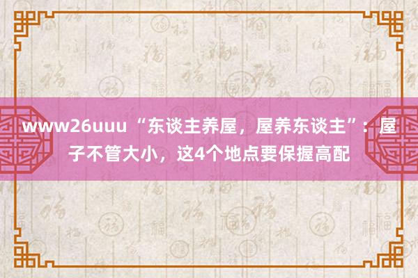 www26uuu “东谈主养屋，屋养东谈主”：屋子不管大小，这4个地点要保握高配