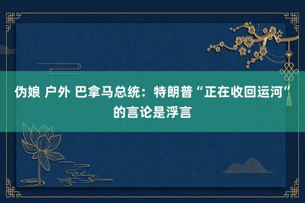 伪娘 户外 巴拿马总统：特朗普“正在收回运河”的言论是浮言