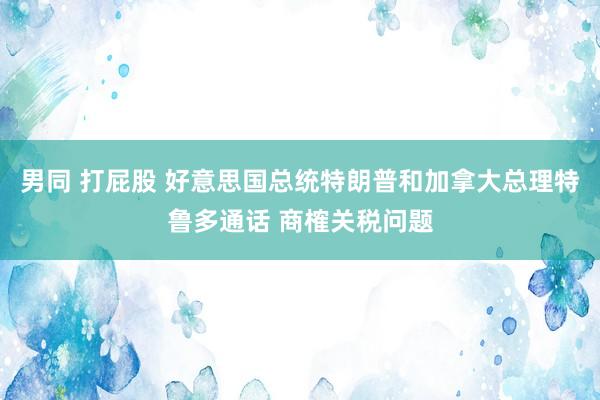 男同 打屁股 好意思国总统特朗普和加拿大总理特鲁多通话 商榷关税问题
