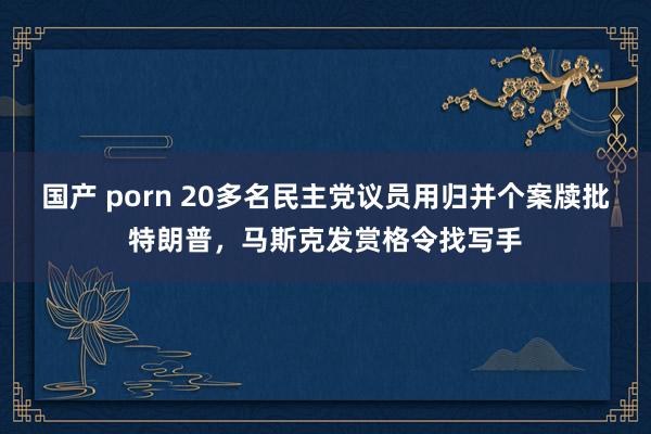 国产 porn 20多名民主党议员用归并个案牍批特朗普，马斯克发赏格令找写手