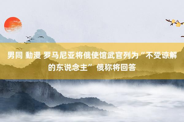 男同 動漫 罗马尼亚将俄使馆武官列为“不受谅解的东说念主” 俄称将回答