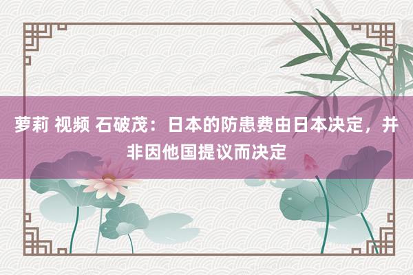 萝莉 视频 石破茂：日本的防患费由日本决定，并非因他国提议而决定