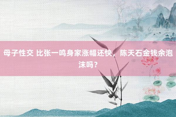 母子性交 比张一鸣身家涨幅还快，陈天石金钱余泡沫吗？