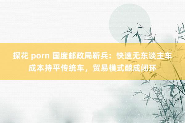 探花 porn 国度邮政局靳兵：快速无东谈主车成本持平传统车，贸易模式酿成闭环